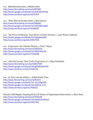 book: Behind Enemy Lines; by Marthe Cohn 
http://www.librarything.com/work/897605 
http://books.google.com/books?id=dc4V3kVCCRwC 
http://www.worldcat.org/oclc/50272414 
book: When Heaven Invades Earth; by Bill Johnson 
http://www.librarything.com/work/586962 
http://books.google.com/books?id=AfU2GBFydqAC 
http://www.worldcat.org/oclc/54360037 
book: The Power of Miracles: True Stories of God's Presence; by Joan Wester Anderson 
http://books.google.com/books?id=ZrgIpj4eaKMC 
http://www.worldcat.org/oclc/59817918 
book: Forgiveness, the Ultimate Miracle; by Paul J. Meyer 
http://www.librarything.com/work/2003478 
http://books.google.com/books?id=ft6SF5K50cAC 
http://www.worldcat.org/oclc/77526508 
book: After the Locusts: How Costly Forgiveness Is; by Meg Guillebaud 
http://www.librarything.com/work/8537449 
http://books.google.com/books?id=gZGDKQAACAAJ 
http://www.worldcat.or/oclc/71426134 
book: In Tune with the Infinite; by Ralph Waldo Trine 
http://www.librarything.com/work/431531 
http://books.google.com/books?id=-aCs1tDg2x0C 
http://books.google.com/books?id=I2j9jh3J_msC 
http://www.worldcat.org/oclc/7059212 
Miracles Still Happen: Inspiring Real-Life Stories of Supernatural Intervention; by Sheri Stone 
http://www.librarything.com/work/3446109 
http://books.google.com/books?id=HpWGZ2sN5EwC 
http://www.worldcat.org/oclc/54817431 
 