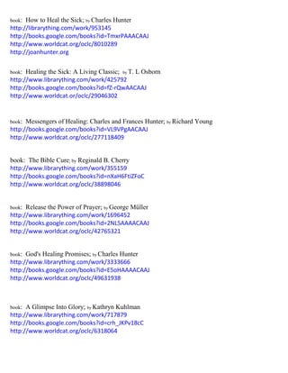 book: How to Heal the Sick; by Charles Hunter 
http://librarything.com/work/953145 
http://books.google.com/books?id=TmxrPAAACAAJ 
http://www.worldcat.org/oclc/8010289 
http://joanhunter.org 
book: Healing the Sick: A Living Classic; by T. L Osborn 
http://www.librarything.com/work/425792 
http://books.google.com/books?id=fZ-rQwAACAAJ 
http://www.worldcat.or/oclc/29046302 
book: Messengers of Healing: Charles and Frances Hunter; by Richard Young 
http://books.google.com/books?id=VL9VPgAACAAJ 
http://www.worldcat.org/oclc/277118409 
book: The Bible Cure; by Reginald B. Cherry 
http://www.librarything.com/work/355159 
http://books.google.com/books?id=nXaH6FtiZFoC 
http://www.worldcat.org/oclc/38898046 
book: Release the Power of Prayer; by George Müller 
http://www.librarything.com/work/1696452 
http://books.google.com/books?id=2NL5AAAACAAJ 
http://www.worldcat.org/oclc/42765321 
book: God's Healing Promises; by Charles Hunter 
http://www.librarything.com/work/3333666 
http://books.google.com/books?id=E5oHAAAACAAJ 
http://www.worldcat.org/oclc/49631938 
book: A Glimpse Into Glory; by Kathryn Kuhlman 
http://www.librarything.com/work/717879 
http://books.google.com/books?id=crh_JKPv18cC 
http://www.worldcat.org/oclc/6318064 
 