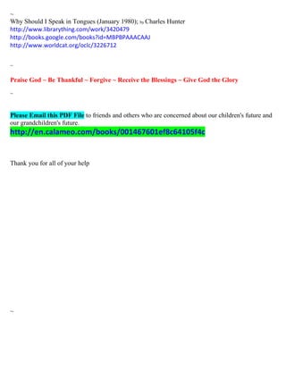 ~ 
Why Should I Speak in Tongues (January 1980); by Charles Hunter 
http://www.librarything.com/work/3420479 
http://books.google.com/books?id=MBPBPAAACAAJ 
http://www.worldcat.org/oclc/3226712 
~ 
Praise God ~ Be Thankful ~ Forgive ~ Receive the Blessings ~ Give God the Glory 
~ 
Please Email this PDF File to friends and others who are concerned about our children's future and our grandchildren's future. http://en.calameo.com/books/001467601ef8c64105f4c 
Thank you for all of your help 
~ 
 