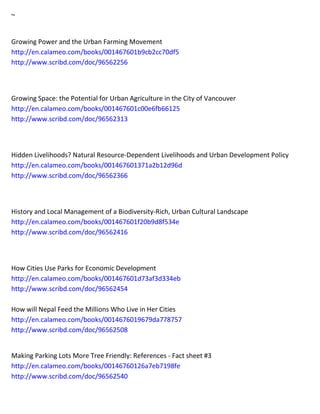 ~ 
Growing Power and the Urban Farming Movement http://en.calameo.com/books/001467601b9cb2cc70df5 http://www.scribd.com/doc/96562256 
Growing Space: the Potential for Urban Agriculture in the City of Vancouver http://en.calameo.com/books/001467601c00e6fb66125 http://www.scribd.com/doc/96562313 
Hidden Livelihoods? Natural Resource-Dependent Livelihoods and Urban Development Policy http://en.calameo.com/books/001467601371a2b12d96d http://www.scribd.com/doc/96562366 
History and Local Management of a Biodiversity-Rich, Urban Cultural Landscape http://en.calameo.com/books/001467601f20b9d8f534e http://www.scribd.com/doc/96562416 
How Cities Use Parks for Economic Development http://en.calameo.com/books/001467601d73af3d334eb http://www.scribd.com/doc/96562454 How will Nepal Feed the Millions Who Live in Her Cities http://en.calameo.com/books/0014676019679da778757 http://www.scribd.com/doc/96562508 
Making Parking Lots More Tree Friendly: References - Fact sheet #3 http://en.calameo.com/books/00146760126a7eb7198fe http://www.scribd.com/doc/96562540 
 