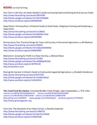 ~ 
BOOKS: on City Farming 
Your Farm in the City: An Urban-Dweller's Guide to Growing Food and Raising Animals by Lisa Taylor http://www.librarything.com/work/10874790 http://books.google.com/books?id=3OrIhF8XJ80C http://www.worldcat.org/oclc/664666698 Sepp Holzer's Permaculture: A Practical Guide to Small-Scale, Integrative Farming and Gardening; by Sepp Holzer http://www.librarything.com/work/11138591 http://books.google.com/books?id=jNXK9kE-lOoC http://www.worldcat.org/oclc/694395083 Permaculture Two: Practical Design for Town and Country in Permanent Agriculture; by Bill Mollison http://www.librarything.com/work/326825 http://books.google.com/books?id=UQbyAAAAMAAJ http://www.worldcat.org/oclc/690649901 MetroFarm: Growing for Profit In or Near the City; by Michael Olson http://www.librarything.com/work/131465 http://books.google.com/books?id=oOKBNgAACAAJ http://www.worldcat.org/oclc/30795120 http://metrofarm.com Sharing the Harvest: A Citizen's Guide to Community Supported Agriculture; by Elizabeth Henderson http://www.librarything.com/work/4557502 http://books.google.com/books?id=13sDbCIz0ooC http://www.worldcat.org/oclc/144328213 
The Good Food Revolution: Growing Healthy Food, People, and Communities; by Will Allen 
calameo.com/00146760196286db0d170 calameo.com/0014676015b669d39046f 
calameo.com/0014676011706f76df387 calameo.com/0014676011ef888557ff8 
librarything.com/11993624 books.google.com/nf55k2hlg-IC worldcat.org/oclc/757470632 
http://www.growingpower.org 
Farm City: The Education of an Urban Farmer; by Novella Carpenter http://www.librarything.com/work/11480723 http://books.google.com/books?id=KqUVJLLDJbQC http://www.worldcat.org/oclc/276819186  