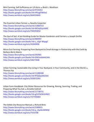 Mini Farming: Self-Sufficiency on 1/4 Acre; by Brett L. Markham http://www.librarything.com/work/9724353 http://books.google.com/books?id=HfVygFIMI3sC http://www.worldcat.org/oclc/664324645 
The Essential Urban Farmer; by Novella Carpenter http://www.librarything.com/work/11860723 http://books.google.com/books?id=IRCkqDLpcW4C http://www.worldcat.org/oclc/744291854 The Soul of Soil: A Soil-Building Guide for Master Gardeners and Farmers; by Joseph Smillie http://www.librarything.com/work/984997 http://books.google.com/books?id=z_sVgV-WqagC http://www.worldcat.org/oclc/41049496 Micro Eco-Farming: Prospering from Backyard to Small Acreage in Partnership with the Earth by Barbara Berst Adams http://www.librarything.com/work/592901 http://books.google.com/books?id=OW2oAAAACAAJ http://www.worldcat.org/oclc/54677648 
Urban Farming: Sustainable City Living in Your Backyard, in Your Community, and in the World; by Thomas Fox http://www.librarything.com/work/11280180 http://books.google.com/books?id=RTZjQwAACAAJ http://www.worldcat.org/oclc/503073342 
Urban Farm Handbook: City Slicker Resources for Growing, Raising, Sourcing, Trading, and Preparing What You Eat; by Annette Cottrell http://www.librarything.com/work/11738731 http://books.google.com/books?id=g2VCN2W1HNEC http://www.worldcat.org/oclc/727705064 
The Edible City Resource Manual; by Richard Britz http://www.librarything.com/work/2389015 http://books.google.com/books?id=p_r6wNisWWQC http://www.worldcat.org/oclc/7555708  