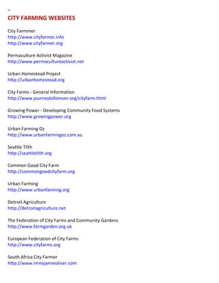~ CITY FARMING WEBSITES City Farmmer http://www.cityfarmer.info http://www.cityfarmer.org 
Permaculture Activist Magazine 
http://www.permacultureactivist.net 
Urban Homestead Project http://urbanhomestead.org City Farms - General Information http://www.journeytoforever.org/cityfarm.html Growing Power - Developing Community Food Systems 
http://www.growingpower.org 
Urban Farming Oz http://www.urbanfarmingoz.com.au Seattle Tilth http://seattletilth.org Common Good City Farm http://commongoodcityfarm.org Urban Farming http://www.urbanfarming.org Detroit Agriculture http://detroitagriculture.net The Federation of City Farms and Community Gardens http://www.farmgarden.org.uk European Federation of City Farms http://www.cityfarms.org South Africa City Farmer http://www.imnojamieoliver.com 
 