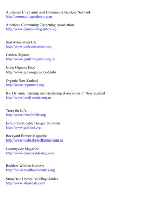 Australian City Farms and Community Gardens Network 
http://communitygarden.org.au 
American Community Gardening Association 
http://www.communitygarden.org 
Soil Association UK 
http://www.soilassociation.org 
Garden Organic 
http://www.gardenorganic.org.uk 
Grow Organic Food 
http://www.groworganicfood.info 
Organic New Zealand 
http://www.organicnz.org 
Bio Dynamic Farming and Gardening Association of New Zealand 
http://www.biodynamic.org.nz 
Trees for Life 
http://www.treesforlife.org 
Echo - Sustainable Hunger Solutions 
http://www.echonet.org 
Backyard Farmer Magazine 
http://www.thebackyardfarmer.com.au 
Countryside Magazine 
http://www.countrysidemag.com 
Builders Without Borders 
http://builderswithoutborders.org 
StrawBale Homes Building Guides 
http://www.strawbale.com 
 