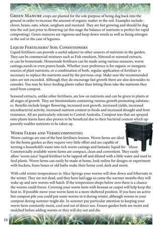16 
Green Manure crops are planted for the sole purpose of being dug back into the 
ground in order to increase the amount of organic matter in the soil. Examples include:- 
clover, beans, oats, wheat, sorghum and mustard. They are fast growing and should be dug 
into the soil just prior to flowering (at this stage the balance of nutrients is perfect for rapid 
composting). Green manures are vigorous and keep down weeds as well as fixing nitrogen 
in the soil in the case of legumes. 
Liquid Fertilisers/ Soil Conditioners 
Liquid fertilisers can provide a useful adjunct to other sources of nutrients in the garden. 
They can be commercial mixtures such as Fish emulsion, Nitrosol or seaweed extracts, 
or can be homemade. Homemade fertilisers can be made using various manures, worm 
castings,weeds or even prawn heads. Whether your preference is for organic or inorganic 
sources of plant nutrients, or a combination of both, regular application of fertiliser is 
necessary to replace the nutrients used by the previous crop. Make sure the recommended 
rates are not exceeded. Although they do encourage fast growth there are also downsides to 
consider. You may be force-feeding plants rather than letting them take the nutrients they 
need from compost. 
Seaweed extracts, unlike other fertilisers, are low on nutrients and can be given to plants at 
all stages of growth. They are biostimulants containing various growth promoting substanc-es. 
Benefits include longer flowering, increased root growth, increased yields, increased 
microbacterial activity, increased nutrient content in foods and increased drought and frost 
resistance. All are particularly relevant to Central Australia. Compost teas that are sprayed 
onto plants leaves have also proven to be beneficial due to their bacterial content which ap-parently 
enables nutrients to be taken up. 
Worm Farms and Vermicomposting 
Worm castings are one of the best fertilisers known. Worm farms are ideal 
for the home garden as they require very little effort and are capable of 
turning a household’s waste into rich worm castings and fantastic liquid fer- tiliser. 
Commercially available worm farms are compact, clean and convenient. They easily 
allow ‘worm juice’ liquid fertiliser to be tapped off and diluted with a little water and used to 
feed plants. Worm farms can easily be made at home, look online for designs or experiment 
with buckets, foam boxes or old baths make their home cool, dark and moist. 
With cold winter temperatures in Alice Springs your worms will slow down and hibernate in 
the winter. They are not dead, and they have laid eggs so come the warmer months they will 
wake up and new worms will hatch. If the temperature drops below zero there is a chance 
the worms could freeze. Covering your worm farm with hessian or carpet will help keep the 
heat in. If possible move your worm farm to a more sheltered position. If you have an active 
hot compost pile you could put some worms in it during winter, although worms in your 
compost during summer might die. In summer pay particular attention to keeping your 
worm farm constantly moist, cool and out of direct sun. Ensure garden beds are moist and 
mulched before adding worms or they will dry out and die. 
 