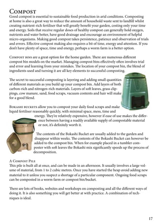 17 
Compost 
Good compost is essential to sustainable food production in arid conditions. Composting 
at home is also a great way to reduce the amount of household waste sent to landfill whilst 
creating nutrient-rich fertiliser that will greatly benefit your garden, costing only your time 
and energy. Soils that receive regular doses of healthy compost can generally hold oxygen, 
nutrients and water better, have good drainage and encourage an environment of helpful 
micro-organisms. Making good compost takes persistence, patience and observation of trials 
and errors. Effective compost making also requires a bit of time, energy and attention. If you 
don’t have plenty of space, time and energy, perhaps a worm farm is a better option. 
Compost bins are a great option for the home garden. There are numerous different 
compost bin models on the market. Managing compost bins effectively often involves trial 
and error and learning from your mistakes. The location of your compost bin, the blend of 
ingredients used and turning it are all key elements to successful composting. 
The secret to successful composting is layering and adding small quantities 
of different materials as you build up your compost bin. Add layers of both 
carbon-rich and nitrogen-rich materials. Layers of soft leaves, grass clip-pings, 
cow manure, sand, food scraps, vacuum contents and hair will make 
for a good blend. 
Bokashi buckets allow you to compost your daily food scraps and make 
liquid fertiliser reasonably quickly, with minimal space, mess, time and 
energy. They’re relatively expensive, however if ease of use makes the differ-ence 
between having a readily available supply of compostable material 
or not, it’s definitely worth it. 
The contents of the Bokashi Bucket are usually added to the garden and 
disappear within weeks. The contents of the Bokashi Bucket can however be 
added to the compost bin. When for example placed in a tumbler com-poster 
with soft leaves the Bokashi mix significantly speeds up the process of 
decomposition. 
A Compost Pile 
This pile is built all at once, and can be made in an afternoon. It usually involves a large vol-ume 
of material, from 1 to 2 cubic metres. Once you have started the heap avoid adding new 
material to it unless you suspect a shortage of a particular component. Ongoing food scraps 
can be composted in a worm farm or compost bin/bucket. 
There are lots of books, websites and workshops on composting and all the different ways of 
doing it. It is also something you will get better at with practice. A combination of tech-niques 
is ideal. 
 