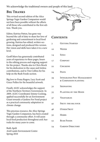 1 
We acknowledge the traditional owners and people of this land. 
Big Thanks 
This revised second edition of the Alice 
Springs Vegie Garden Companion would 
not have been possible without the efforts 
of all those who contributed to the first edi-tion. 
Thank you. 
Editor, Katrina Patton, has gone way 
beyond the call of duty to share her love of 
gardening and commitment to local food 
growing. Katrina has edited, written sec-tions, 
designed and produced this version. 
Her vision and skills have taken it to a new 
level. 
Geoff Miers has generously contributed 
years of experience to these pages, hours 
to the editing process and ongoing support 
for the project. Thanks also to Chris Brock 
for his dedication to the cause and tireless 
contributions, and to Tim Collins for his 
help on the Bush Foods section. 
Big love to Fiona Rogers, Lucy Scott and 
Grace Pullen for the beautiful artwork. 
Finally ALEC acknowledges the support 
of the Northern Territory Government. In 
2009, ALEC Coordinator Jimmy Cocking, 
applied successfully for an Environment 
Grant towards a Gardens For Food project 
as a practical community adaptation to 
climate change. 
This precious resource, the Alice Springs 
Vegie Garden Companion, has been created 
through a community effort. It will assist 
local food production throughout arid Aus-tralia 
for many years to come. 
Ruth Apelt 
Arid Lands Environment Centre 
Spring 2010 
Contents 
3 Getting Started 
10 Water 
14 Soils 
17 Compost 
22 Chickens 
24 Pests 
29 Integrated Pest Management 
& Companion planting 
32 Seedsaving 
35 Planting by the Moon 
37 Vegetables 
42 Fruit: the big four 
46 Other Fruit 
50 Herbs 
52 Bush Foods 
54 Garden Directory 
 