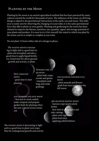 35 
Planting by the Moon 
Planting by the moon is an ancient agricultural method that has been practiced by many 
cultures around the world for thousands of years. The influence of the moon on all living 
things is related to the gravitational interactions of the earth, sun and moon. This influ-ence 
is easily seen by observing the changing of ocean tides; it is the same gravitational 
force that affects plants in your garden. Planting and gardening by the moon has been 
claimed to improve the flavour, nutrition, size, quantity, vigour and storage potential of 
your plants and produce. It is easy to try it for yourself, the extent to which you plant by 
the moon can be as simple or complex as you want. 
Do not plant 12 hours either side of a change in phase. 
The waxing moon is increas-ing 
in light and is a good time to 
plant and transplant and also a 
good time to apply liquid fertilis-ers. 
Good time for above ground 
growth and activity, so plant. 
New crescent 
moon 
- great time to start 
planting 
Towards the 1st 
quarter 
- plant leafy crops, 
cereals and grains 
-transplant seed-lings 
and make 
graftings 
2nd quarter towards full 
moon 
- plant annuals and flowers 
-graft fruit trees just before the 
full moon 
3rd quarter waning moon 
- harvest crops (particularly 
herbs) 
- best time to prune trees and 
take cuttings 
- plant root vegetables 
- plant fruit trees 
- applying solid fertilisers 
4th quarter and new moon 
– best just to weed, mulch, 
make compost and prepare 
garden beds for planting when 
the new crescent moon comes 
out. 
The waning moon is decreasing in light 
and is a good time to plant root crops. 
Best for underground growth and activity. 
 