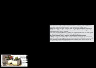 Getting Started 
A variety of vegetables, fruits and herbs can be grown in and around Alice 
Springs, some are easier than others, and all will do better with a little bit of 
planning and preparation. The following are some general tips for the less 
experienced gardener. 
Planning 
Choosing the location for your garden is the most important factor in ensuring a successful 
and abundant garden with minimal effort. Select a site that gets some sun all year round, par-ticularly 
winter sun, that is when the sun is low to the north. Patchy shade in summer is great 
however if shade is provided by trees, consider that their roots can take water and nutrients 
away from your vegetables. Most trees have extensive root systems, which may or may not 
compete for water and nutrients with your vegetables. An area that doesn’t have shade or trees 
on the northern boundary is great and some shade or trees on the southern boundary is okay. 
Once you have a couple of positions in mind take time to sit in your garden and observe it: 
• Are some areas more exposed to wind? - Areas sheltered from wind are better. 
• What soil types do you have? – Both too sandy and too much clay will need more work to 
build better soil. You can also test soil from your garden with a home pH testing kit or take 
some samples into a nursery for testing. 
• Do some areas stay wet after rain? – Perhaps you could harvest this water and create a pond 
or dig trenches to bring it to your fruit trees and vegetable garden. 
• Do other areas drain better? - Generally vegetables appreciate good drainage. 
• Which areas get more sun throughout the day? – (Bearing in mind this will change season-ally). 
If you find you have a garden that receives more sun at one end than the other, you could 
plan for winter crops in full sun and summer crops with more shade. You can also put up 
shade cloth if the summer sun is too strong. 
Paths and compaction 
Compaction occurs when the garden soil is walked upon. It is bad as it prevents water, air and 
essential nutrients from penetrating the soil. Include paths and stepping stones in your plan to 
avoid it. 
Soil preparation 
It is very important to prepare the soil, as rarely in arid conditions will it be deliciously rich 
and ready to be planted into. See the Soils section for information on how to identify your soil 
type and prepare it for growing food. 
Welcome to the second edition of the Alice Springs Vegie Garden 
Companion: A handbook for growing food in arid Australia. This 
edition has been produced as part of our Gardens For Food Project 
- to inspire, encourage and assist people to grow their own food. 
Today, the home vegie patch is making a comeback as people adapt to climate 
change and the environmental impacts of how food is produced. There are hundreds of 
bountiful back yards in and around Alice Springs, and plenty of space for more. 
The 2006-2007 Alice Springs Vegie Garden Companion has indeed become a companion 
for many gardeners in Alice Springs. The community has celebrated this resource as peo-ple 
have continued to photocopy and distribute it long after the last official copy was sold. 
In this revised and expanded edition we have added sections on fruit trees, bush foods, 
chickens, more on compost, a section for people with less experience and more. 
Before colonisation, Arrernte people sustained themselves for thousands of years, gather-ing 
food and medicine from this arid landscape. In the early colonial days people culti-vated 
the land here and grew most of the food they needed to sustain themselves. 
Until the 1970’s Alice Springs grew most of its own veggies. Since then, the complexities 
and conveniences of modern life have taken over. But these days the language of climate 
change includes concerns for food security, community resilience, and the need to reduce 
food miles and carbon footprints. 
Growing food is an empowering action that individuals and communities can take to 
address ALL these challenges! And the taste of freshly picked produce is always beyond 
compare, without the need for pesticides and packaging. The higher nutritional value is 
confirmed by research. 
In a nutshell, home grown is cheap, good for you and good for the environment. And it’s 
fun. It is our hope that this little book can accompany you along the journey that is grow-ing 
food in arid Australia. 
Feeling inspired? 
There is lots happening in and around Alice Springs. You might want to… 
• Get involved with the Alice Springs Community Garden. 
• Join the Alice Permablitz group. Check out www.permablitz.net for more info or find 
them on facebook. 
• Join the Alice Springs Seedsavers group. Learn more about saving seed and the benefits of 
sharing seed and knowledge locally. 
•Keep an eye out for gardening workshops. Check 
notice boards at nurseries or ask around the com-munity 
garden and DesertSMART COOLMob 
networks. 
Email gardensforfood@gmail.com for more infor-mation 
2 3 
 