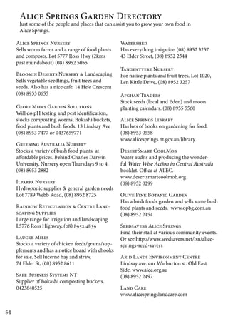 54 
Alice Springs Garden Directory 
Just some of the people and places that can assist you to grow your own food in 
Alice Springs. 
Alice Springs Nursery 
Sells worm farms and a range of food plants 
and composts. Lot 5777 Ross Hwy (2kms 
past roundabout) (08) 8952 5055 
Bloomin Deserts Nursery & Landscaping 
Sells vegetable seedlings, fruit trees and 
seeds. Also has a nice cafe. 14 Hele Crescent 
(08) 8953 0655 
Geoff Miers Garden Solutions 
Will do pH testing and pest identification, 
stocks composting worms, Bokashi buckets, 
food plants and bush foods. 13 Lindsay Ave 
(08) 8953 7477 or 0437659771 
Greening Australia Nursery 
Stocks a variety of bush food plants at 
affordable prices. Behind Charles Darwin 
University. Nursery open Thursdays 9 to 4. 
(08) 8953 2882 
Ilparpa Nursery 
Hydroponic supplies & general garden needs 
Lot 7789 Webb Road, (08) 8952 8725 
Rainbow Reticulation & Centre Land-scaping 
Supplies 
Large range for irrigation and landscaping 
L5776 Ross Highway, (08) 8952 4839 
Laucke Mills 
Stocks a variety of chicken feeds/grains/sup-plements 
and has a notice board with chooks 
for sale. Sell lucerne hay and straw. 
74 Elder St, (08) 8952 8611 
Safe Business Systems NT 
Supplier of Bokashi composting buckets. 
0423840525 
Watershed 
Has everything irrigation (08) 8952 3257 
43 Elder Street, (08) 8952 2344 
Tangentyere Nursery 
For native plants and fruit trees. Lot 1020, 
Len Kittle Drive, (08) 8952 3257 
Afghan Traders 
Stock seeds (local and Eden) and moon 
planting calendars. (08) 8955 5560 
Alice Springs Library 
Has lots of books on gardening for food. 
(08) 8953 0558 
www.alicesprings.nt.gov.au/library 
DesertSmart CoolMob 
Water audits and producing the wonder-ful 
Water Wise Action in Central Australia 
booklet. Office at ALEC. 
www.desertsmartcoolmob.org 
(08) 8952 0299 
Olive Pink Botanic Garden 
Has a bush foods garden and sells some bush 
food plants and seeds. www.opbg.com.au 
(08) 8952 2154 
Seedsavers Alice Springs 
Find their stall at various community events. 
Or see http://www.seedsavers.net/lsn/alice-springs- 
seed-savers 
Arid Lands Environment Centre 
Lindsay ave. cnr Warburton st. Old East 
Side. www.alec.org.au 
(08) 8952 2497 
Land Care 
www.alicespringslandcare.com 
 