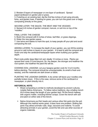 2. Moisten 6 layers of newspaper or one layer of cardboard. Spread 
paper/cardboard on garden plot or grass. 
3. If starting on an existing bed, dig the first few inches of soil using shovels, 
forks, and garden hoes. If starting on grass, you can turn the grass over or begin 
composting directly on the grass. 
SECOND LAYER: THE SAUCE, THE MEAT AND THE VEGGIES 
4. Spread 4-6 inches of garden compost, manure, or soil mix on top of the 
“noodles.” 
FINAL LAYER: THE CHEESE 
5. Mulch the compost with 6 inches of straw, leaf litter, or grass clippings. 
6. Water the new garden space. 
7. Use twine and stakes to mark the spot, to keep people off your plot and avoid 
compacting the soil. 
ADDING LAYERS: To increase the depth of your garden, you can till the existing 
ground or add inches or layers to your garden. It is best to add the compost and 
mulch and skip the cardboard/newspaper layers when building your garden 
depth. 
Plant roots prefer deep tilled rich soil, ideally 12 inches or more. Plants can 
spread their roots 2 ft and beyond. So, the deeper, the stronger and healthier the 
root system, the healthier the plant the will be. 
COOKING SOIL LASAGNA: Let your lasagna garden cook for 3 to 6 months 
before planting. The compost should be unrecognizable; its smell is fresh and 
woodsy, and the materials are dark brown or black. 
PLANTING THE LASAGNA GARDEN. A dry winter will leave your noodles only 
partially broken down. If this is the case, remove some of the cardboard or 
newspaper, or plant directly into it. 
HISTORICAL NOTE: 
 Sheet composting is similar to methods developed by ancient cultures, 
notably Native Americans. To follow native traditions, dig a shallow trench 
(6-8 inches deep) the length of your garden bed. Fill the trench halfway 
with organic matter, including kitchen scraps. Cover the trench with soil 
and plant on either side of the trench. 
 Native Americans put fish heads and various other fish parts into the soil. 
Although this method works great, it does have one problem. Rotting fish 
parts may attract animals--cats, dogs, raccoons and rodents. To avoid 
attracting animals in your garden, avoid the fish and use other sources of 
organic materials. 
The Garden Project of Southwest Colorado 
School Garden Resource Guide 
Chapter 5: Lesson Plans and Activities- Page 31 
 