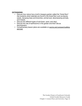 The Garden Project of Southwest Colorado 
School Garden Resource Guide 
Chapter 5: Lesson Plans and Activities- Page 32 
EXTENSIONS: 
• Discuss how nature has a built in lasagna garden called the “forest floor”. 
Ask students what materials are found in the forest floor such as leaves, 
seeds, decaying trees and branches, animal scat, decomposing animals, 
and insects. 
• Discuss the different types of soil (loam, sand, and clay). 
• Discuss the role of earthworms in the garden and their role as 
decomposers. 
• Complimentary lesson plans are available on worms and compost building 
and soil. 
