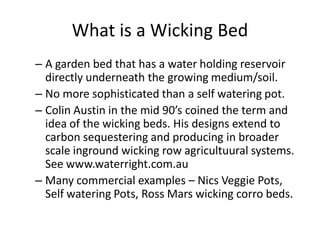What is a Wicking Bed 
– A garden bed that has a water holding reservoir 
directly underneath the growing medium/soil. 
– No more sophisticated than a self watering pot. 
– Colin Austin in the mid 90’s coined the term and 
idea of the wicking beds. His designs extend to 
carbon sequestering and producing in broader 
scale inground wicking row agricultuural systems. 
See www.waterright.com.au 
– Many commercial examples – Nics Veggie Pots, 
Self watering Pots, Ross Mars wicking corro beds. 
 