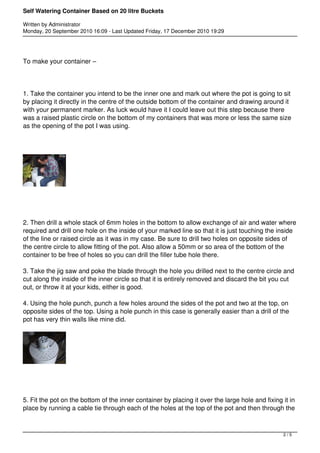 Self Watering Container Based on 20 litre Buckets 
Written by Administrator 
Monday, 20 September 2010 16:09 - Last Updated Friday, 17 December 2010 19:29 
To make your container – 
1. Take the container you intend to be the inner one and mark out where the pot is going to sit 
by placing it directly in the centre of the outside bottom of the container and drawing around it 
with your permanent marker. As luck would have it I could leave out this step because there 
was a raised plastic circle on the bottom of my containers that was more or less the same size 
as the opening of the pot I was using. 
2. Then drill a whole stack of 6mm holes in the bottom to allow exchange of air and water where 
required and drill one hole on the inside of your marked line so that it is just touching the inside 
of the line or raised circle as it was in my case. Be sure to drill two holes on opposite sides of 
the centre circle to allow fitting of the pot. Also allow a 50mm or so area of the bottom of the 
container to be free of holes so you can drill the filler tube hole there. 
3. Take the jig saw and poke the blade through the hole you drilled next to the centre circle and 
cut along the inside of the inner circle so that it is entirely removed and discard the bit you cut 
out, or throw it at your kids, either is good. 
4. Using the hole punch, punch a few holes around the sides of the pot and two at the top, on 
opposite sides of the top. Using a hole punch in this case is generally easier than a drill of the 
pot has very thin walls like mine did. 
5. Fit the pot on the bottom of the inner container by placing it over the large hole and fixing it in 
place by running a cable tie through each of the holes at the top of the pot and then through the 
2 / 5 
 