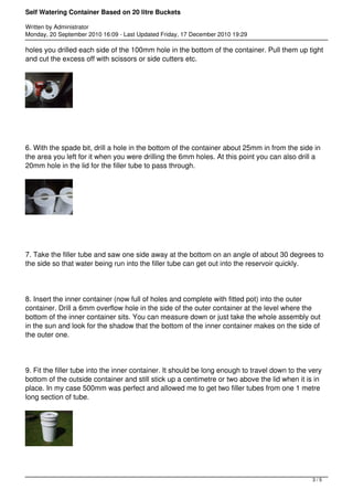 Self Watering Container Based on 20 litre Buckets 
Written by Administrator 
Monday, 20 September 2010 16:09 - Last Updated Friday, 17 December 2010 19:29 
holes you drilled each side of the 100mm hole in the bottom of the container. Pull them up tight 
and cut the excess off with scissors or side cutters etc. 
6. With the spade bit, drill a hole in the bottom of the container about 25mm in from the side in 
the area you left for it when you were drilling the 6mm holes. At this point you can also drill a 
20mm hole in the lid for the filler tube to pass through. 
7. Take the filler tube and saw one side away at the bottom on an angle of about 30 degrees to 
the side so that water being run into the filler tube can get out into the reservoir quickly. 
8. Insert the inner container (now full of holes and complete with fitted pot) into the outer 
container. Drill a 6mm overflow hole in the side of the outer container at the level where the 
bottom of the inner container sits. You can measure down or just take the whole assembly out 
in the sun and look for the shadow that the bottom of the inner container makes on the side of 
the outer one. 
9. Fit the filler tube into the inner container. It should be long enough to travel down to the very 
bottom of the outside container and still stick up a centimetre or two above the lid when it is in 
place. In my case 500mm was perfect and allowed me to get two filler tubes from one 1 metre 
long section of tube. 
3 / 5 
 