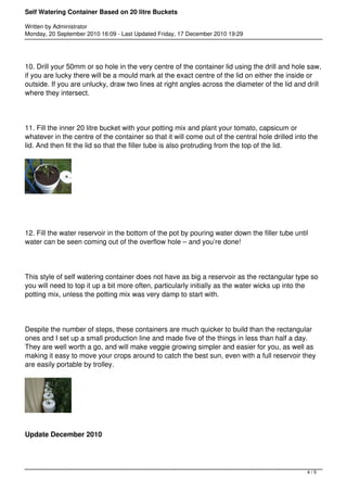 Self Watering Container Based on 20 litre Buckets 
Written by Administrator 
Monday, 20 September 2010 16:09 - Last Updated Friday, 17 December 2010 19:29 
10. Drill your 50mm or so hole in the very centre of the container lid using the drill and hole saw, 
if you are lucky there will be a mould mark at the exact centre of the lid on either the inside or 
outside. If you are unlucky, draw two lines at right angles across the diameter of the lid and drill 
where they intersect. 
11. Fill the inner 20 litre bucket with your potting mix and plant your tomato, capsicum or 
whatever in the centre of the container so that it will come out of the central hole drilled into the 
lid. And then fit the lid so that the filler tube is also protruding from the top of the lid. 
12. Fill the water reservoir in the bottom of the pot by pouring water down the filler tube until 
water can be seen coming out of the overflow hole – and you’re done! 
This style of self watering container does not have as big a reservoir as the rectangular type so 
you will need to top it up a bit more often, particularly initially as the water wicks up into the 
potting mix, unless the potting mix was very damp to start with. 
Despite the number of steps, these containers are much quicker to build than the rectangular 
ones and I set up a small production line and made five of the things in less than half a day. 
They are well worth a go, and will make veggie growing simpler and easier for you, as well as 
making it easy to move your crops around to catch the best sun, even with a full reservoir they 
are easily portable by trolley. 
Update December 2010 
4 / 5 
 