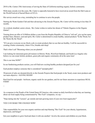 2010 is Ms. Carters 35th Anniversary of serving the State of California teaching organic, holistic community. 
With many awards over the years, Ms. Carter is especially honored to have received an award from the Dali Lama at 
the World Festival of Sacred Music at UCLA. 
Her service award was a tray, reminding her to continue to serve the people. 
Starting the Watts Garden Club and then advancing to the Zenzale Projects, Ms. Carter will be retiring in less than 24 
months. 
As a retired, disabled, senior citizen, Ms. Carter wishes to realize her dream of "Ghetto Organics in the Organic 
Ghetto". 
Turning down an offer of 10 Billion dollars a year from the Peoples Republic of China to "sell out", give up her name, 
product lines, likeness, soul and spirit, Ms. Carter is determined to create healthy, natural products "In the 'Hood, For 
the 'Hood, By the 'Hood". 
"If I can give everyone on my block a job, to create products that we use that are healthy, I will be successful in 
creating a better community, where I live, breathe and sleep! 
That's what I call "Blooming where you are planted! 
I am looking for interested green job trainees in Detroit, Watts, West/East Oakland, and South Los Angeles who 
believe we can create holistic products, green jobs and organic community all at the same time! 
This is our time NOW!" 
In our fundraising products section, you will find new exciting healthy products designed just for you! 
Each product employs someone that is considered "unemployable". 
50 percent of sales are donated directly to the Zenzale Projects that feed people in the 'hood, create more products and 
our main objective - SAVING SEEDS! 
Real food for real people - heirloom, organic seeds for our gardens, and for our future ancestors to experience REAL 
FOOD! 
~ 
As a response to the People of the United States Of America, who contact us daily horrified at what they are learning 
about our food supply being contaminated by "Bio-Tech" companies, we say - 
"Stop staring into the "screens", go outside and start growing more of your own food organically!" 
YOU CAN MAKE THE CHANGE NOW! 
Take responsibility for your own organic nutrition and stop blaming "Bio-Tech" for your obesity, hypertension, 
depression, and hunger! 
Get your neighbors to grow food and share it with one another! Involve the seniors and children on your block. 
 