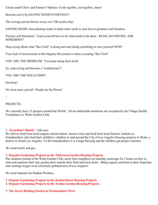 Create small CSA's and Farmers' Markets. Cook together, eat together, share! 
Become active by SAVING SEEDS EVERYDAY! 
The average person throws away over 100 seeds a day! 
SAVING SEEDS, then planting seeds to make more seeds is your key to greatness and freedom. 
Practice self-liberation! Teach yourself how to do what needs to be done - READ, GO ONLINE, ASK 
SOMEBODY! 
Stop crying about what "Bio-Tech" is doing and start doing something to save yourself NOW! 
Your lack of involvement in the Organic Movement is what is creating "Bio-Tech". 
YOU ARE THE PROBLEM! You keep eating their food! 
So, stop crying and become a "soulutionary"! 
YOU ARE THE SOULUTION! 
Get busy! 
No more tears, period! People are the Power! 
~ 
PROJECTS: 
We currently have 15 projects around the World. All tax-deductible donations are excepted by the Village Health 
Foundation c/o Watts Garden Club. 
1. Grandma's Hands - 12th year. 
We deliver food from local organic artisan bakers, farmers fruit and food from local farmers' markets to 
Grandmothers who feed their children’s children in and around the City of Los Angeles Housing projects in Watts, a 
district in South Los Angeles. To the Grandmothers it is a huge blessing and the children get proper nutrition. 
We need trucks and gas. 
2. Organic Gardening Projects in the Nickerson Garden Housing Projects. 
Our students trained at the Watts Garden Club, assist their neighbors on Saturday mornings for 2 hours on how to 
start and maintain their tiny garden plots outside their front and back doors. Bring organic nutrition to their fingertips 
and creating oxygen in an extremely polluted area of Los Angeles! 
We need stipends for Student Workers. 
3. Organic Gardening Projects in the Jordan Down Housing Projects. 
4. Organic Gardening Projects in the Avalon Garden Housing Projects. 
5. The Secret Healing Garden at Permaculture West. 
 