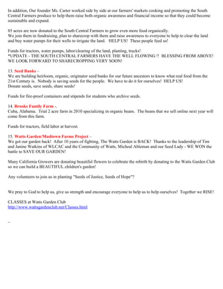 In addition, Our founder Ms. Carter worked side by side at our farmers' markets cooking and promoting the South 
Central Farmers produce to help them raise both organic awareness and financial income so that they could become 
sustainable and expand. 
85 acres are now donated to the South Central Farmers to grow even more food organically. 
We join them in fundraising, plan to sharecrop with them and raise awareness to everyone to help to clear the land 
and buy water pumps for their wells to irrigate the land. HELP US! These people feed us! 
Funds for tractors, water pumps, labor/clearing of the land, planting, trucks! 
*UPDATE - THE SOUTH CENTRAL FARMERS HAVE THE WELL FLOWING !! BLESSING FROM ABOVE! 
WE LOOK FORWARD TO SHARECROPPING VERY SOON! 
13. Seed Banks – 
We are building heirloom, organic, originator seed banks for our future ancestors to know what real food from the 
21st Century is. Nobody is saving seeds for the people. We have to do it for ourselves! HELP US! 
Donate seeds, save seeds, share seeds! 
Funds for fire-proof containers and stipends for students who archive seeds. 
14. Brooks Family Farm -. 
Cuba, Alabama. Trial 2 acre farm in 2010 specializing in organic beans. The beans that we sell online next year will 
come from this farm. 
Funds for tractors, field labor at harvest. 
15. Watts Garden/Mudtown Farms Project – 
We got our garden back! After 10 years of fighting, The Watts Garden is BACK! Thanks to the leadership of Tim 
and Janine Watkins of WLCAC and the Community of Watts, Micheal Ableman and our Seed Lady - WE WON the 
battle to SAVE OUR GARDEN! 
Many California Growers are donating beautiful flowers to celebrate the rebirth by donating to the Watts Garden Club 
so we can build a BEAUTIFUL children's garden! 
Any volunteers to join us in planting "Seeds of Justice, Seeds of Hope"? 
We pray to God to help us, give us strength and encourage everyone to help us to help ourselves! Together we RISE! 
CLASSES at Watts Garden Club 
http://www.wattsgardenclub.net/Classes.html 
~ 
 