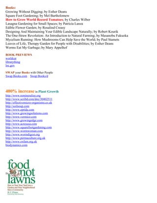 Books: 
Growing Without Digging; by Esther Deans 
Square Foot Gardening; by Mel Bartholomew 
How to Grow World Record Tomatoes; by Charles Wilber 
Lasagna Gardening for Small Spaces; by Patricia Lanza 
Edible Flower Garden; by Rosalind Creasy 
Designing And Maintaining Your Edible Landscape Naturally; by Robert Kourik 
The One-Straw Revolution: An Introduction to Natural Farming; by Masanobu Fukuoka 
Mycelium Running: How Mushrooms Can Help Save the World; by Paul Stamets 
Leaves of Life, Therapy Garden for People with Disabilities; by Esther Deans 
Worms Eat My Garbage; by Mary Appelhof 
BOOK PREVIEWS 
worldcat 
librarything 
loc.gov 
SWAP your Books with Other People 
Swap Books.com S wap Books/d 
400% increase in Plant Growth 
http://www.remineralize.org 
http://www.scribd.com/doc/30402511 
http://effectivemicro-organisms.co.uk 
http://soilsoup.com 
http://www.eprida.com 
http://www.growingsolutions.com 
http://www.vermico.com 
http://www.growingedge.com 
http://www.acresusa.com 
http://www.squarefootgardening.com 
http://www.wormwoman.com 
http://www.wormdigest.org 
http://www.permaculture.org.uk 
http://www.oxfam.org.uk 
biodynamics.com 
 