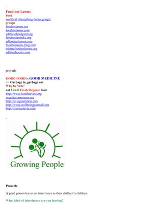 ` 
Food not Lawns 
book 
worldcat librarything books.google 
groups 
foodnotlawns.net 
foodnotlawns.com 
edibleschoolyard.org 
foodnotlawnskc.org 
sdfoodnotlawns.com 
foodnotlawns.ning.com 
tristatefoodnotlawns.org 
ediblephoenix.com 
proverb: 
GOOD FOOD is GOOD MEDICINE 
<> Garbage in, garbage out. 
Why be Sick? 
eat Local Fresh Organic food 
http://www.localharvest.org 
organicconsumers.org 
http://livingnutrition.com 
http://www.wellbeingjournal.com 
http://stevitastevia.com 
` 
Proverb: 
A good person leaves an inheritance to their children’s children. 
What kind of inheritance are you leaving? 
 