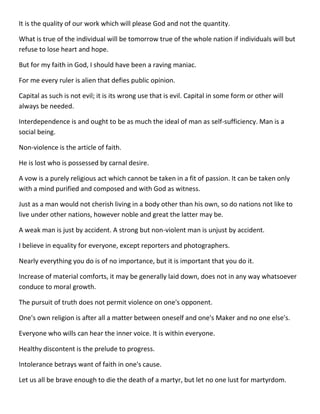 It is the quality of our work which will please God and not the quantity. 
What is true of the individual will be tomorrow true of the whole nation if individuals will but refuse to lose heart and hope. 
But for my faith in God, I should have been a raving maniac. 
For me every ruler is alien that defies public opinion. 
Capital as such is not evil; it is its wrong use that is evil. Capital in some form or other will always be needed. 
Interdependence is and ought to be as much the ideal of man as self-sufficiency. Man is a social being. 
Non-violence is the article of faith. 
He is lost who is possessed by carnal desire. 
A vow is a purely religious act which cannot be taken in a fit of passion. It can be taken only with a mind purified and composed and with God as witness. 
Just as a man would not cherish living in a body other than his own, so do nations not like to live under other nations, however noble and great the latter may be. 
A weak man is just by accident. A strong but non-violent man is unjust by accident. 
I believe in equality for everyone, except reporters and photographers. 
Nearly everything you do is of no importance, but it is important that you do it. 
Increase of material comforts, it may be generally laid down, does not in any way whatsoever conduce to moral growth. 
The pursuit of truth does not permit violence on one's opponent. 
One's own religion is after all a matter between oneself and one's Maker and no one else's. 
Everyone who wills can hear the inner voice. It is within everyone. 
Healthy discontent is the prelude to progress. 
Intolerance betrays want of faith in one's cause. 
Let us all be brave enough to die the death of a martyr, but let no one lust for martyrdom.  
