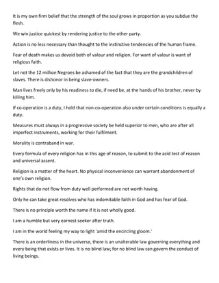 It is my own firm belief that the strength of the soul grows in proportion as you subdue the flesh. 
We win justice quickest by rendering justice to the other party. 
Action is no less necessary than thought to the instinctive tendencies of the human frame. 
Fear of death makes us devoid both of valour and religion. For want of valour is want of religious faith. 
Let not the 12 million Negroes be ashamed of the fact that they are the grandchildren of slaves. There is dishonor in being slave-owners. 
Man lives freely only by his readiness to die, if need be, at the hands of his brother, never by killing him. 
If co-operation is a duty, I hold that non-co-operation also under certain conditions is equally a duty. 
Measures must always in a progressive society be held superior to men, who are after all imperfect instruments, working for their fulfilment. 
Morality is contraband in war. 
Every formula of every religion has in this age of reason, to submit to the acid test of reason and universal assent. 
Religion is a matter of the heart. No physical inconvenience can warrant abandonment of one's own religion. 
Rights that do not flow from duty well performed are not worth having. 
Only he can take great resolves who has indomitable faith in God and has fear of God. 
There is no principle worth the name if it is not wholly good. 
I am a humble but very earnest seeker after truth. 
I am in the world feeling my way to light 'amid the encircling gloom.' 
There is an orderliness in the universe, there is an unalterable law governing everything and every being that exists or lives. It is no blind law; for no blind law can govern the conduct of living beings.  