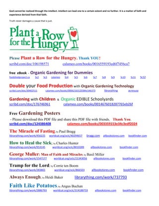 God cannot be realized through the intellect. Intellect can lead one to a certain extent and no further. It is a matter of faith and experience derived from that faith. 
Truth never damages a cause that is just. 
Please Plant a Row for the Hungry. Thank YOU! 
scribd.com/doc/106198571 calameo.com/books/0016559193ed6f7456ca7 
free eBook - Organic Gardening for Dummies foodshedproject.ca Sc2 Sc3 calameo Sc4 Sc5 Sc6 Sc7 Sc8 Sc9 Sc10 Sc11 Sc12 
Double your Food Production with Organic Gardening Technology scribd.com/doc/30402511 calameo.com/books/00062163120384c54b373 librarything acresusa 
Gardening with Children & Organic EDIBLE Schoolyards scribd.com/doc/176746961 calameo.com/books/0014676018287765eb26f 
Free Gardening Posters 
- Please download this PDF file and share this PDF file with friends. Thank You. scribd.com/doc/124386408 calameo.com/books/003359153e34c3edf2024 
The Miracle of Fasting; by Paul Bragg 
librarything.com/work/456225 worldcat.org/oclc/40294657 bragg.com allbookstores.com bookfinder.com 
How to Heal the Sick; by Charles Hunter 
librarything.com/work/953145 worldcat.org/oclc/8010289 allbookstores.com bookfinder.com 
George Muller: Man of Faith and Miracles; by Basil Miller 
librarything.com/work/1547177 worldcat.org/oclc/21343056 allbookstores.com bookfinder.com 
Tramp for the Lord; by Corrie ten Boom librarything.com/work/283865 worldcat.org/oclc/866503 allbookstores.com bookfinder.com 
Always Enough; by Heidi Baker librarything.com/work/737793 
Faith Like Potatoes; by Angus Buchan 
librarything.com/work/2886793 worldcat.org/oclc/314188733 allbookstores.com bookfinder.com 