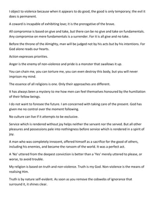 I object to violence because when it appears to do good, the good is only temporary; the evil it does is permanent. 
A coward is incapable of exhibiting love; it is the prerogative of the brave. 
All compromise is based on give and take, but there can be no give and take on fundamentals. Any compromise on mere fundamentals is a surrender. For it is all give and no take. 
Before the throne of the Almighty, man will be judged not by his acts but by his intentions. For God alone reads our hearts. 
Action expresses priorities. 
Anger is the enemy of non-violence and pride is a monster that swallows it up. 
You can chain me, you can torture me, you can even destroy this body, but you will never imprison my mind. 
The essence of all religions is one. Only their approaches are different. 
It has always been a mystery to me how men can feel themselves honoured by the humiliation of their fellow beings. 
I do not want to foresee the future. I am concerned with taking care of the present. God has given me no control over the moment following. 
No culture can live if it attempts to be exclusive. 
Service which is rendered without joy helps neither the servant nor the served. But all other pleasures and possessions pale into nothingness before service which is rendered in a spirit of joy. 
A man who was completely innocent, offered himself as a sacrifice for the good of others, including his enemies, and became the ransom of the world. It was a perfect act. 
A 'No' uttered from the deepest conviction is better than a 'Yes' merely uttered to please, or worse, to avoid trouble. 
My religion is based on truth and non-violence. Truth is my God. Non-violence is the means of realising Him. 
Truth is by nature self-evident. As soon as you remove the cobwebs of ignorance that surround it, it shines clear.  
