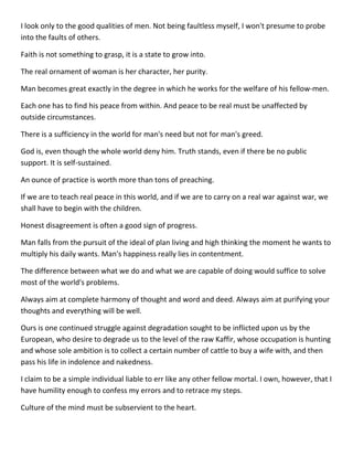 I look only to the good qualities of men. Not being faultless myself, I won't presume to probe into the faults of others. 
Faith is not something to grasp, it is a state to grow into. 
The real ornament of woman is her character, her purity. 
Man becomes great exactly in the degree in which he works for the welfare of his fellow-men. 
Each one has to find his peace from within. And peace to be real must be unaffected by outside circumstances. 
There is a sufficiency in the world for man's need but not for man's greed. 
God is, even though the whole world deny him. Truth stands, even if there be no public support. It is self-sustained. 
An ounce of practice is worth more than tons of preaching. 
If we are to teach real peace in this world, and if we are to carry on a real war against war, we shall have to begin with the children. 
Honest disagreement is often a good sign of progress. 
Man falls from the pursuit of the ideal of plan living and high thinking the moment he wants to multiply his daily wants. Man's happiness really lies in contentment. 
The difference between what we do and what we are capable of doing would suffice to solve most of the world's problems. 
Always aim at complete harmony of thought and word and deed. Always aim at purifying your thoughts and everything will be well. 
Ours is one continued struggle against degradation sought to be inflicted upon us by the European, who desire to degrade us to the level of the raw Kaffir, whose occupation is hunting and whose sole ambition is to collect a certain number of cattle to buy a wife with, and then pass his life in indolence and nakedness. 
I claim to be a simple individual liable to err like any other fellow mortal. I own, however, that I have humility enough to confess my errors and to retrace my steps. 
Culture of the mind must be subservient to the heart.  