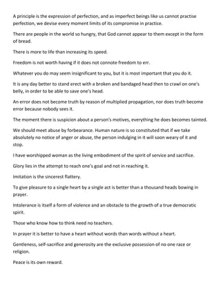 A principle is the expression of perfection, and as imperfect beings like us cannot practise perfection, we devise every moment limits of its compromise in practice. 
There are people in the world so hungry, that God cannot appear to them except in the form of bread. 
There is more to life than increasing its speed. 
Freedom is not worth having if it does not connote freedom to err. 
Whatever you do may seem insignificant to you, but it is most important that you do it. 
It is any day better to stand erect with a broken and bandaged head then to crawl on one's belly, in order to be able to save one's head. 
An error does not become truth by reason of multiplied propagation, nor does truth become error because nobody sees it. 
The moment there is suspicion about a person's motives, everything he does becomes tainted. 
We should meet abuse by forbearance. Human nature is so constituted that if we take absolutely no notice of anger or abuse, the person indulging in it will soon weary of it and stop. 
I have worshipped woman as the living embodiment of the spirit of service and sacrifice. 
Glory lies in the attempt to reach one's goal and not in reaching it. 
Imitation is the sincerest flattery. 
To give pleasure to a single heart by a single act is better than a thousand heads bowing in prayer. 
Intolerance is itself a form of violence and an obstacle to the growth of a true democratic spirit. 
Those who know how to think need no teachers. 
In prayer it is better to have a heart without words than words without a heart. 
Gentleness, self-sacrifice and generosity are the exclusive possession of no one race or religion. 
Peace is its own reward.  