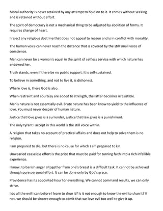 Moral authority is never retained by any attempt to hold on to it. It comes without seeking and is retained without effort. 
The spirit of democracy is not a mechanical thing to be adjusted by abolition of forms. It requires change of heart. 
I reject any religious doctrine that does not appeal to reason and is in conflict with morality. 
The human voice can never reach the distance that is covered by the still small voice of conscience. 
Man can never be a woman's equal in the spirit of selfless service with which nature has endowed her. 
Truth stands, even if there be no public support. It is self-sustained. 
To believe in something, and not to live it, is dishonest. 
Where love is, there God is also. 
When restraint and courtesy are added to strength, the latter becomes irresistible. 
Man's nature is not essentially evil. Brute nature has been know to yield to the influence of love. You must never despair of human nature. 
Justice that love gives is a surrender, justice that law gives is a punishment. 
The only tyrant I accept in this world is the still voice within. 
A religion that takes no account of practical affairs and does not help to solve them is no religion. 
I am prepared to die, but there is no cause for which I am prepared to kill. 
Unwearied ceaseless effort is the price that must be paid for turning faith into a rich infallible experience. 
I know, to banish anger altogether from one's breast is a difficult task. It cannot be achieved through pure personal effort. It can be done only by God's grace. 
Providence has its appointed hour for everything. We cannot command results, we can only strive. 
I do all the evil I can before I learn to shun it? Is it not enough to know the evil to shun it? If not, we should be sincere enough to admit that we love evil too well to give it up.  