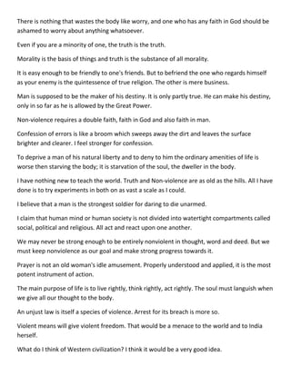 There is nothing that wastes the body like worry, and one who has any faith in God should be ashamed to worry about anything whatsoever. 
Even if you are a minority of one, the truth is the truth. 
Morality is the basis of things and truth is the substance of all morality. 
It is easy enough to be friendly to one's friends. But to befriend the one who regards himself as your enemy is the quintessence of true religion. The other is mere business. 
Man is supposed to be the maker of his destiny. It is only partly true. He can make his destiny, only in so far as he is allowed by the Great Power. 
Non-violence requires a double faith, faith in God and also faith in man. 
Confession of errors is like a broom which sweeps away the dirt and leaves the surface brighter and clearer. I feel stronger for confession. 
To deprive a man of his natural liberty and to deny to him the ordinary amenities of life is worse then starving the body; it is starvation of the soul, the dweller in the body. 
I have nothing new to teach the world. Truth and Non-violence are as old as the hills. All I have done is to try experiments in both on as vast a scale as I could. 
I believe that a man is the strongest soldier for daring to die unarmed. 
I claim that human mind or human society is not divided into watertight compartments called social, political and religious. All act and react upon one another. 
We may never be strong enough to be entirely nonviolent in thought, word and deed. But we must keep nonviolence as our goal and make strong progress towards it. 
Prayer is not an old woman's idle amusement. Properly understood and applied, it is the most potent instrument of action. 
The main purpose of life is to live rightly, think rightly, act rightly. The soul must languish when we give all our thought to the body. 
An unjust law is itself a species of violence. Arrest for its breach is more so. 
Violent means will give violent freedom. That would be a menace to the world and to India herself. 
What do I think of Western civilization? I think it would be a very good idea.  