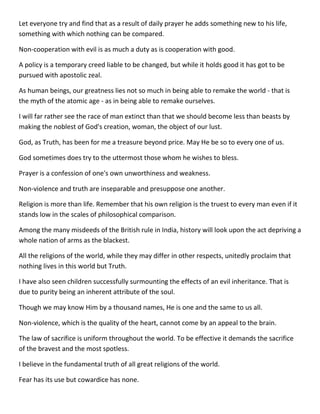 Let everyone try and find that as a result of daily prayer he adds something new to his life, something with which nothing can be compared. 
Non-cooperation with evil is as much a duty as is cooperation with good. 
A policy is a temporary creed liable to be changed, but while it holds good it has got to be pursued with apostolic zeal. 
As human beings, our greatness lies not so much in being able to remake the world - that is the myth of the atomic age - as in being able to remake ourselves. 
I will far rather see the race of man extinct than that we should become less than beasts by making the noblest of God's creation, woman, the object of our lust. 
God, as Truth, has been for me a treasure beyond price. May He be so to every one of us. 
God sometimes does try to the uttermost those whom he wishes to bless. 
Prayer is a confession of one's own unworthiness and weakness. 
Non-violence and truth are inseparable and presuppose one another. 
Religion is more than life. Remember that his own religion is the truest to every man even if it stands low in the scales of philosophical comparison. 
Among the many misdeeds of the British rule in India, history will look upon the act depriving a whole nation of arms as the blackest. 
All the religions of the world, while they may differ in other respects, unitedly proclaim that nothing lives in this world but Truth. 
I have also seen children successfully surmounting the effects of an evil inheritance. That is due to purity being an inherent attribute of the soul. 
Though we may know Him by a thousand names, He is one and the same to us all. 
Non-violence, which is the quality of the heart, cannot come by an appeal to the brain. 
The law of sacrifice is uniform throughout the world. To be effective it demands the sacrifice of the bravest and the most spotless. 
I believe in the fundamental truth of all great religions of the world. 
Fear has its use but cowardice has none.  