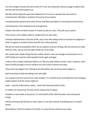 Is it not enough to know the evil to shun it? If not, we should be sincere enough to admit that we love evil too well to give it up. 
Morality which depends upon the helplessness of a man or woman has not much to recommend it. Morality is rooted in the purity of our hearts. 
I would heartily welcome the union of East and West provided it is not based on brute force. 
Commonsense is the realised sense of proportion. 
Violent men have not been known in history to die to a man. They die up to a point. 
That service is the noblest which is rendered for its own sake. 
Constant development is the law of life, and a man who always tries to maintain his dogmas in order to appear consistent drives himself into a false position. 
We do not need to proselytise either by our speech or by our writing. We can only do so really with our lives. Let our lives be open books for all to study. 
Are creeds such simple things like the clothes which a man can change at will and put on at will? Creeds are such for which people live for ages and ages. 
I claim to be a simple individual liable to err like any other fellow mortal. I own, however, that I have humility enough in me to confess my errors and to retrace my steps. 
Those who say religion has nothing to do with politics do not know what religion is. 
Each one prays to God according to his own light. 
It is unwise to be too sure of one's own wisdom. It is healthy to be reminded that the strongest might weaken and the wisest might err. 
Faith... must be enforced by reason... when faith becomes blind it dies. 
In matters of conscience, the law of the majority has no place. 
Freedom is never dear at any price. It is the breath of life. What would a man not pay for living? 
Infinite striving to be the best is man's duty; it is its own reward. Everything else is in God's hands. 
Nonviolence is the first article of my faith. It is also the last article of my creed.  