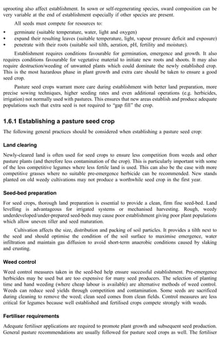 uprooting also affect establishment. In sown or self-regenerating species, sward composition can be 
very variable at the end of establishment especially if other species are present. 
All seeds must compete for resources to: 
· germinate (suitable temperature, water, light and oxygen) 
· expand their resulting leaves (suitable temperature, light, vapour pressure deficit and exposure) 
· penetrate with their roots (suitable soil tilth, aeration, pH, fertility and moisture). 
Establishment requires conditions favourable for germination, emergence and growth. It also 
requires conditions favourable for vegetative material to initiate new roots and shoots. It may also 
require destruction/weeding of unwanted plants which could dominate the newly established crop. 
This is the most hazardous phase in plant growth and extra care should be taken to ensure a good 
seed crop. 
Pasture seed crops warrant more care during establishment with better land preparation, more 
precise sowing techniques, higher seeding rates and even additional operations (e.g. herbicides, 
irrigation) not normally used with pastures. This ensures that new areas establish and produce adequate 
populations such that extra seed is not required to ‘‘gap fill’’ the crop. 
1.6.1 Establishing a pasture seed crop 
The following general practices should be considered when establishing a pasture seed crop: 
Land clearing 
Newly-cleared land is often used for seed crops to ensure less competition from weeds and other 
pasture plants (and therefore less contamination of the crop). This is particularly important with some 
of the less competitive legumes where less fertile land is used. This can also be the case with more 
competitive grasses where no suitable pre-emergence herbicide can be recommended. New stands 
planted on old weedy cultivations may not produce a worthwhile seed crop in the first year. 
Seed-bed preparation 
For seed crops, thorough land preparation is essential to provide a clean, firm fine seed-bed. Land 
levelling is advantageous for irrigated systems or mechanised harvesting. Rough, weedy 
underdeveloped/under-prepared seed-beds may cause poor establishment giving poor plant populations 
which allow uneven tiller and seed maturation. 
Cultivation affects the size, distribution and packing of soil particles. It provides a tilth next to 
the seed and should optimise the condition of the soil surface to maximise emergence, water 
infiltration and maintain gas diffusion to avoid short-term anaerobic conditions caused by slaking 
and crusting. 
Weed control 
Weed control measures taken in the seed-bed help ensure successful establishment. Pre-emergence 
herbicides may be used but are too expensive for many seed producers. The selection of planting 
time and hand weeding (where cheap labour is available) are alternative methods of weed control. 
Weeds can reduce seed yields through competition and contamination. Some seeds are sacrificed 
during cleaning to remove the weed; clean seed comes from clean fields. Control measures are less 
critical for legumes because well established and fertilised crops compete strongly with weeds. 
Fertiliser requirements 
Adequate fertiliser applications are required to promote plant growth and subsequent seed production. 
General pasture recommendations are usually followed for pasture seed crops as well. The fertiliser 
 