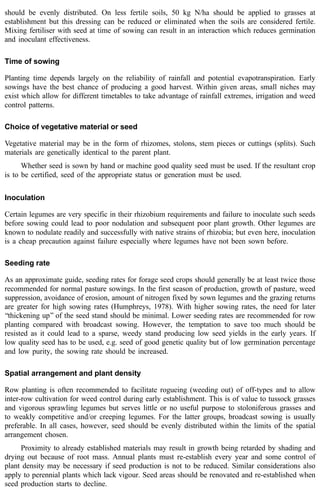 should be evenly distributed. On less fertile soils, 50 kg N/ha should be applied to grasses at 
establishment but this dressing can be reduced or eliminated when the soils are considered fertile. 
Mixing fertiliser with seed at time of sowing can result in an interaction which reduces germination 
and inoculant effectiveness. 
Time of sowing 
Planting time depends largely on the reliability of rainfall and potential evapotranspiration. Early 
sowings have the best chance of producing a good harvest. Within given areas, small niches may 
exist which allow for different timetables to take advantage of rainfall extremes, irrigation and weed 
control patterns. 
Choice of vegetative material or seed 
Vegetative material may be in the form of rhizomes, stolons, stem pieces or cuttings (splits). Such 
materials are genetically identical to the parent plant. 
Whether seed is sown by hand or machine good quality seed must be used. If the resultant crop 
is to be certified, seed of the appropriate status or generation must be used. 
Inoculation 
Certain legumes are very specific in their rhizobium requirements and failure to inoculate such seeds 
before sowing could lead to poor nodulation and subsequent poor plant growth. Other legumes are 
known to nodulate readily and successfully with native strains of rhizobia; but even here, inoculation 
is a cheap precaution against failure especially where legumes have not been sown before. 
Seeding rate 
As an approximate guide, seeding rates for forage seed crops should generally be at least twice those 
recommended for normal pasture sowings. In the first season of production, growth of pasture, weed 
suppression, avoidance of erosion, amount of nitrogen fixed by sown legumes and the grazing returns 
are greater for high sowing rates (Humphreys, 1978). With higher sowing rates, the need for later 
‘‘thickening up’’ of the seed stand should be minimal. Lower seeding rates are recommended for row 
planting compared with broadcast sowing. However, the temptation to save too much should be 
resisted as it could lead to a sparse, weedy stand producing low seed yields in the early years. If 
low quality seed has to be used, e.g. seed of good genetic quality but of low germination percentage 
and low purity, the sowing rate should be increased. 
Spatial arrangement and plant density 
Row planting is often recommended to facilitate rogueing (weeding out) of off-types and to allow 
inter-row cultivation for weed control during early establishment. This is of value to tussock grasses 
and vigorous sprawling legumes but serves little or no useful purpose to stoloniferous grasses and 
to weakly competitive and/or creeping legumes. For the latter groups, broadcast sowing is usually 
preferable. In all cases, however, seed should be evenly distributed within the limits of the spatial 
arrangement chosen. 
Proximity to already established materials may result in growth being retarded by shading and 
drying out because of root mass. Annual plants must re-establish every year and some control of 
plant density may be necessary if seed production is not to be reduced. Similar considerations also 
apply to perennial plants which lack vigour. Seed areas should be renovated and re-established when 
seed production starts to decline. 
 