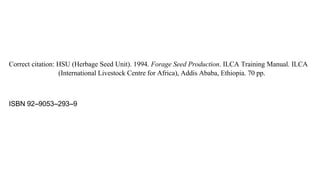 Correct citation: HSU (Herbage Seed Unit). 1994. Forage Seed Production. ILCA Training Manual. ILCA 
(International Livestock Centre for Africa), Addis Ababa, Ethiopia. 70 pp. 
ISBN 92--9053--293--9 
 