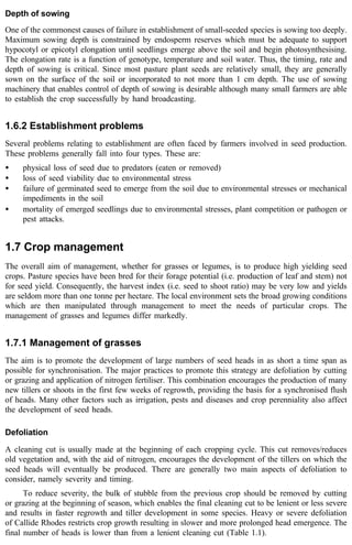 Depth of sowing 
One of the commonest causes of failure in establishment of small-seeded species is sowing too deeply. 
Maximum sowing depth is constrained by endosperm reserves which must be adequate to support 
hypocotyl or epicotyl elongation until seedlings emerge above the soil and begin photosynthesising. 
The elongation rate is a function of genotype, temperature and soil water. Thus, the timing, rate and 
depth of sowing is critical. Since most pasture plant seeds are relatively small, they are generally 
sown on the surface of the soil or incorporated to not more than 1 cm depth. The use of sowing 
machinery that enables control of depth of sowing is desirable although many small farmers are able 
to establish the crop successfully by hand broadcasting. 
1.6.2 Establishment problems 
Several problems relating to establishment are often faced by farmers involved in seed production. 
These problems generally fall into four types. These are: 
· physical loss of seed due to predators (eaten or removed) 
· loss of seed viability due to environmental stress 
· failure of germinated seed to emerge from the soil due to environmental stresses or mechanical 
impediments in the soil 
· mortality of emerged seedlings due to environmental stresses, plant competition or pathogen or 
pest attacks. 
1.7 Crop management 
The overall aim of management, whether for grasses or legumes, is to produce high yielding seed 
crops. Pasture species have been bred for their forage potential (i.e. production of leaf and stem) not 
for seed yield. Consequently, the harvest index (i.e. seed to shoot ratio) may be very low and yields 
are seldom more than one tonne per hectare. The local environment sets the broad growing conditions 
which are then manipulated through management to meet the needs of particular crops. The 
management of grasses and legumes differ markedly. 
1.7.1 Management of grasses 
The aim is to promote the development of large numbers of seed heads in as short a time span as 
possible for synchronisation. The major practices to promote this strategy are defoliation by cutting 
or grazing and application of nitrogen fertiliser. This combination encourages the production of many 
new tillers or shoots in the first few weeks of regrowth, providing the basis for a synchronised flush 
of heads. Many other factors such as irrigation, pests and diseases and crop perenniality also affect 
the development of seed heads. 
Defoliation 
A cleaning cut is usually made at the beginning of each cropping cycle. This cut removes/reduces 
old vegetation and, with the aid of nitrogen, encourages the development of the tillers on which the 
seed heads will eventually be produced. There are generally two main aspects of defoliation to 
consider, namely severity and timing. 
To reduce severity, the bulk of stubble from the previous crop should be removed by cutting 
or grazing at the beginning of season, which enables the final cleaning cut to be lenient or less severe 
and results in faster regrowth and tiller development in some species. Heavy or severe defoliation 
of Callide Rhodes restricts crop growth resulting in slower and more prolonged head emergence. The 
final number of heads is lower than from a lenient cleaning cut (Table 1.1). 
 