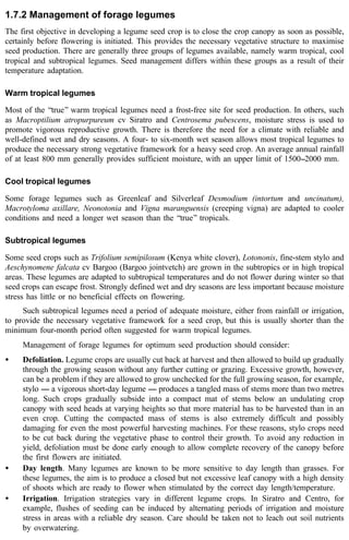 1.7.2 Management of forage legumes 
The first objective in developing a legume seed crop is to close the crop canopy as soon as possible, 
certainly before flowering is initiated. This provides the necessary vegetative structure to maximise 
seed production. There are generally three groups of legumes available, namely warm tropical, cool 
tropical and subtropical legumes. Seed management differs within these groups as a result of their 
temperature adaptation. 
Warm tropical legumes 
Most of the ‘‘true’’ warm tropical legumes need a frost-free site for seed production. In others, such 
as Macroptilium atropurpureum cv Siratro and Centrosema pubescens, moisture stress is used to 
promote vigorous reproductive growth. There is therefore the need for a climate with reliable and 
well-defined wet and dry seasons. A four- to six-month wet season allows most tropical legumes to 
produce the necessary strong vegetative framework for a heavy seed crop. An average annual rainfall 
of at least 800 mm generally provides sufficient moisture, with an upper limit of 1500--2000 mm. 
Cool tropical legumes 
Some forage legumes such as Greenleaf and Silverleaf Desmodium (intortum and uncinatum), 
Macrotyloma axillare, Neonotonia and Vigna maranguensis (creeping vigna) are adapted to cooler 
conditions and need a longer wet season than the ‘‘true’’ tropicals. 
Subtropical legumes 
Some seed crops such as Trifolium semipilosum (Kenya white clover), Lotononis, fine-stem stylo and 
Aeschynomene falcata cv Bargoo (Bargoo jointvetch) are grown in the subtropics or in high tropical 
areas. These legumes are adapted to subtropical temperatures and do not flower during winter so that 
seed crops can escape frost. Strongly defined wet and dry seasons are less important because moisture 
stress has little or no beneficial effects on flowering. 
Such subtropical legumes need a period of adequate moisture, either from rainfall or irrigation, 
to provide the necessary vegetative framework for a seed crop, but this is usually shorter than the 
minimum four-month period often suggested for warm tropical legumes. 
Management of forage legumes for optimum seed production should consider: 
· Defoliation. Legume crops are usually cut back at harvest and then allowed to build up gradually 
through the growing season without any further cutting or grazing. Excessive growth, however, 
can be a problem if they are allowed to grow unchecked for the full growing season, for example, 
stylo ---- a vigorous short-day legume ---- produces a tangled mass of stems more than two metres 
long. Such crops gradually subside into a compact mat of stems below an undulating crop 
canopy with seed heads at varying heights so that more material has to be harvested than in an 
even crop. Cutting the compacted mass of stems is also extremely difficult and possibly 
damaging for even the most powerful harvesting machines. For these reasons, stylo crops need 
to be cut back during the vegetative phase to control their growth. To avoid any reduction in 
yield, defoliation must be done early enough to allow complete recovery of the canopy before 
the first flowers are initiated. 
· Day length. Many legumes are known to be more sensitive to day length than grasses. For 
these legumes, the aim is to produce a closed but not excessive leaf canopy with a high density 
of shoots which are ready to flower when stimulated by the correct day length/temperature. 
· Irrigation. Irrigation strategies vary in different legume crops. In Siratro and Centro, for 
example, flushes of seeding can be induced by alternating periods of irrigation and moisture 
stress in areas with a reliable dry season. Care should be taken not to leach out soil nutrients 
by overwatering. 
 