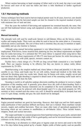 Where suction harvesting or hand sweeping of fallen seed is to be used, the crop is not ready 
for harvest until most of the seed has fallen and there is little likelihood of further significant 
production. 
1.8.1 Harvesting methods 
Various techniques have been used to harvest tropical pasture seed. In all cases, however, care should 
be taken to ensure that the harvested sample can later be cleaned to the required standard of purity 
with minimum loss of seed and time. 
Over the years the method of harvesting and equipment has remained basically the same. One 
can still find traditional farmers using such equipment as knives, sickles and scythes to harvest their 
crops. 
Manual harvesting 
The principle tools still used by small-scale farmers in sub-Saharan Africa are the knives, sickles, 
scythes and reaping hooks. These tools can either be used to harvest the entire plant or, if necessary, 
selectively remove seed heads. The cost of these tools is minimal, they are easy to maintain or repair, 
dependable and are also familiar to farmers. 
Although using manual harvesting equipment is very labour-intensive, it provides a source of 
employment. With knives, losses incurred from shattering are low, but labour requirements are higher 
than for sickle harvesting. It is estimated that 75% more labour is required when using knives than 
when using sickles. Labour requirements of 100--175 man hours per hectare for sickle harvesting are 
common but may vary with yield, species, moisture content etc. 
Scythes have a basic design of a 70--100 cm long curved blade connected to a two handled 
shaft. Their use requires training to be effective but they are known to reduce sickle labour 
requirements by 25--30%. 
Hand-harvesting is the simplest method and, where labour is cheap and plentiful, it is the most 
sensible to use. Grass seed heads may be cut with sickles, bound and stooked in the field, then 
collected for threshing some two weeks later. Heads may be beaten with sticks, roughly sieved and 
then sun dried. Only light threshing is required to detach most of the remaining useful seeds and to 
separate detached seeds from the bulk. 
Sweating is useful as all spikelets undergo abscission enabling the producer to recover a higher 
proportion of this standing seed. It generally gives about twice the yield of direct-heading. Seed is 
also of very high quality because maturation can be completed in the moist conditions inside the 
stack. Similar results can be achieved with direct-headed seed if it is also dried properly (to 10% 
moisture or less); sweated seed also stores very well. It should be spread thinly to dissipate heat and 
even if it gets lumpy, mouldy and grey the seed should not be damaged. 
Mechanised harvesting 
Engine powered machines are good for harvesting. However, their high cost and low field capacity 
make justification of their purchase difficult and hence, their use is limited. These machines include 
mowers, reapers and combine harvesters. There are many other types of specialised equipment for 
harvesting which are not common to smallholders in sub-Saharan Africa. These include beaters, 
strippers, brush and suction harvesters. 
The reaper and binder is a natural progression from hand-harvesting for grass seeds; and provided 
dry, still weather prevails, high yields of fair to good quality seed can be recovered because maturation 
continues in the slowly curing stooks. 
Windrowing is an alternative in which grass or legume crops are mown and cured in the field 
for a few days before being picked up by a header. Higher yields of better quality seed are possible 
 
