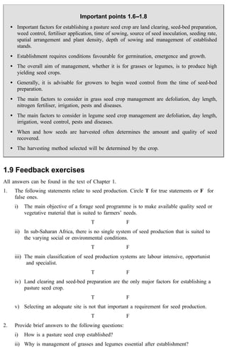 Important points 1.6--1.8 
· Important factors for establishing a pasture seed crop are land clearing, seed-bed preparation, 
weed control, fertiliser application, time of sowing, source of seed inoculation, seeding rate, 
spatial arrangement and plant density, depth of sowing and management of established 
stands. 
· Establishment requires conditions favourable for germination, emergence and growth. 
· The overall aim of management, whether it is for grasses or legumes, is to produce high 
yielding seed crops. 
· Generally, it is advisable for growers to begin weed control from the time of seed-bed 
preparation. 
· The main factors to consider in grass seed crop management are defoliation, day length, 
nitrogen fertiliser, irrigation, pests and diseases. 
· The main factors to consider in legume seed crop management are defoliation, day length, 
irrigation, weed control, pests and diseases. 
· When and how seeds are harvested often determines the amount and quality of seed 
recovered. 
· The harvesting method selected will be determined by the crop. 
1.9 Feedback exercises 
All answers can be found in the text of Chapter 1. 
1. The following statements relate to seed production. Circle T for true statements or F for 
false ones. 
i) The main objective of a forage seed programme is to make available quality seed or 
vegetative material that is suited to farmers’ needs. 
T F 
ii) In sub-Saharan Africa, there is no single system of seed production that is suited to 
the varying social or environmental conditions. 
T F 
iii) The main classification of seed production systems are labour intensive, opportunist 
and specialist. 
T F 
iv) Land clearing and seed-bed preparation are the only major factors for establishing a 
pasture seed crop. 
T F 
v) Selecting an adequate site is not that important a requirement for seed production. 
T F 
2. Provide brief answers to the following questions: 
i) How is a pasture seed crop established? 
ii) Why is management of grasses and legumes essential after establishment? 
 