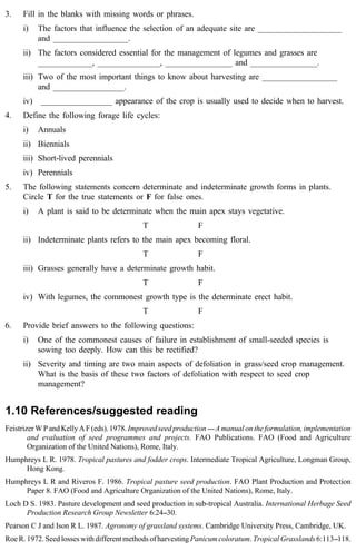 3. Fill in the blanks with missing words or phrases. 
i) The factors that influence the selection of an adequate site are ____________________ 
and __________________. 
ii) The factors considered essential for the management of legumes and grasses are 
_____________, _______________, ________________ and ________________. 
iii) Two of the most important things to know about harvesting are __________________ 
and _________________. 
iv) _________________ appearance of the crop is usually used to decide when to harvest. 
4. Define the following forage life cycles: 
i) Annuals 
ii) Biennials 
iii) Short-lived perennials 
iv) Perennials 
5. The following statements concern determinate and indeterminate growth forms in plants. 
Circle T for the true statements or F for false ones. 
i) A plant is said to be determinate when the main apex stays vegetative. 
T F 
ii) Indeterminate plants refers to the main apex becoming floral. 
T F 
iii) Grasses generally have a determinate growth habit. 
T F 
iv) With legumes, the commonest growth type is the determinate erect habit. 
T F 
6. Provide brief answers to the following questions: 
i) One of the commonest causes of failure in establishment of small-seeded species is 
sowing too deeply. How can this be rectified? 
ii) Severity and timing are two main aspects of defoliation in grass/seed crop management. 
What is the basis of these two factors of defoliation with respect to seed crop 
management? 
1.10 References/suggested reading 
Feistrizer W P and Kelly A F (eds). 1978. Improved seed production ---- A manual on the formulation, implementation 
and evaluation of seed programmes and projects. FAO Publications. FAO (Food and Agriculture 
Organization of the United Nations), Rome, Italy. 
Humphreys L R. 1978. Tropical pastures and fodder crops. Intermediate Tropical Agriculture, Longman Group, 
Hong Kong. 
Humphreys L R and Riveros F. 1986. Tropical pasture seed production. FAO Plant Production and Protection 
Paper 8. FAO (Food and Agriculture Organization of the United Nations), Rome, Italy. 
Loch D S. 1983. Pasture development and seed production in sub-tropical Australia. International Herbage Seed 
Production Research Group Newsletter 6:24--30. 
Pearson C J and Ison R L. 1987. Agronomy of grassland systems. Cambridge University Press, Cambridge, UK. 
Roe R. 1972. Seed losses with different methods of harvesting Panicum coloratum. Tropical Grasslands 6:113--118. 
 