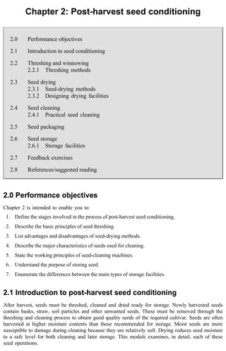 Chapter 2: Post-harvest seed conditioning 
2.0 Performance objectives 
2.1 Introduction to seed conditioning 
2.2 Threshing and winnowing 
2.2.1 Threshing methods 
2.3 Seed drying 
2.3.1 Seed-drying methods 
2.3.2 Designing drying facilities 
2.4 Seed cleaning 
2.4.1 Practical seed cleaning 
2.5 Seed packaging 
2.6 Seed storage 
2.6.1 Storage facilities 
2.7 Feedback exercises 
2.8 References/suggested reading 
2.0 Performance objectives 
Chapter 2 is intended to enable you to: 
1. Define the stages involved in the process of post-harvest seed conditioning. 
2. Describe the basic principles of seed threshing. 
3. List advantages and disadvantages of seed-drying methods. 
4. Describe the major characteristics of seeds used for cleaning. 
5. State the working principles of seed-cleaning machines. 
6. Understand the purpose of storing seed. 
7. Enumerate the differences between the main types of storage facilities. 
2.1 Introduction to post-harvest seed conditioning 
After harvest, seeds must be threshed, cleaned and dried ready for storage. Newly harvested seeds 
contain husks, straw, soil particles and other unwanted seeds. These must be removed through the 
threshing and cleaning process to obtain good quality seeds of the required cultivar. Seeds are often 
harvested at higher moisture contents than those recommended for storage. Moist seeds are more 
susceptible to damage during cleaning because they are relatively soft. Drying reduces seed moisture 
to a safe level for both cleaning and later storage. This module examines, in detail, each of these 
seed operations. 
 
