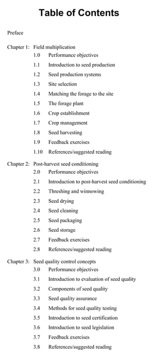 Table of Contents 
Preface 
Chapter 1: Field multiplication 
1.0 Performance objectives 
1.1 Introduction to seed production 
1.2 Seed production systems 
1.3 Site selection 
1.4 Matching the forage to the site 
1.5 The forage plant 
1.6 Crop establishment 
1.7 Crop management 
1.8 Seed harvesting 
1.9 Feedback exercises 
1.10 References/suggested reading 
Chapter 2: Post-harvest seed conditioning 
2.0 Performance objectives 
2.1 Introduction to post-harvest seed conditioning 
2.2 Threshing and winnowing 
2.3 Seed drying 
2.4 Seed cleaning 
2.5 Seed packaging 
2.6 Seed storage 
2.7 Feedback exercises 
2.8 References/suggested reading 
Chapter 3: Seed quality control concepts 
3.0 Performance objectives 
3.1 Introduction to evaluation of seed quality 
3.2 Components of seed quality 
3.3 Seed quality assurance 
3.4 Methods for seed quality testing 
3.5 Introduction to seed certification 
3.6 Introduction to seed legislation 
3.7 Feedback exercises 
3.8 References/suggested reading 
 