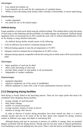 Advantages 
· Uses natural but ambient air. 
· Local materials can be used for the construction of ventilated dryers. 
· Ability to move the drying seeds around, either vertically or horizontally, to ensure rapid drying. 
Disadvantages 
· weather dependent 
· not suited for use in the humid tropics. 
Artificial drying 
Larger quantities of seed can be dried using the artificial method. This method allows early harvesting 
of seed crops so that shattering and the possibility of weather damage are minimised. Artificial drying 
equipment relies on increasing the air flow around the seed, with or without dehumidification of the 
air by heating or using chemical desiccants. 
An artificial drying facility should consist of the following: 
1. A fan of sufficient size to deliver a minimum drying air flow. 
2. Efficient heating capacity to raise the air temperature to 35--40°C. 
3. Adequate control to maintain the air temperature at 35--40°C or less. 
4. Adequate drying capacity compatible with the harvesting rate at which seeds will be received by the 
plant. 
Advantages 
· larger quantities of seed can be dried 
· allows early harvesting of seed crop 
· provides better control of seed quality in all environments 
· independent of weather conditions. 
Disadvantages 
· equipment dependent 
· expensive equipment out of the reach of smallholders 
· difficult equipment to clean with a risk of seed contamination between seed lots. 
2.3.2 Designing drying facilities 
Seed drying is closely linked to the harvesting process. There are five major points that need to be 
considered when designing drying facilities: 
· average tonnage of seed harvested 
· daily intake tonnage 
· number of varieties/accessions 
· average moisture content of seeds at harvest 
· duration of storage after harvest. 
In order to discover if correct drying procedures have been carried out, there is a need to 
maintain records and also to be aware of the air flow speed, time required for drying, moisture 
content at different crop stages and depth of seed-drying bed. 
Although drying seed may be necessary to preserve its viability in storage, there are potential 
dangers associated with the drying process. Drying seed too fast may result in reduced germination. 
Case hardening or seed coat splitting may also occur. There is also the need to avoid high temperatures 
 