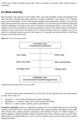 (>40°C), low relative humidity and air flow rates, to prevent over drying which usually results in 
seed death. 
2.4 Seed cleaning 
Seed cleaning is the removal of inert matter, other crop seed (including weeds) and damaged seed 
from harvested, threshed and dried material to increase marketable value (Figure 2.2). Cleaning 
ensures good seed quality. If done with the right equipment and appropriate methods, it can increase 
purity and germination by removal of unsuitable materials. It can also decrease the number of diseased 
seeds (if misshapen) and improve the visual, commercial and planting quality of the seed lot. Seed 
cleaning can be done manually by sorting out unwanted material from small seed lots. Mechanical 
cleaning is more usual due to the labour costs of manual cleaning. However, machines are not as 
perfect as traditional manual systems as their capacity is far greater and cannot facilitate a final hand 
selection of all individual grains. 
Harvested seed 
Threshed/Winnowed/Dried 
Marketable seed 
Figure 2.2. Seed cleaning principles. 
Inert matter 
Other crop seed 
Damaged seed 
Weed seed 
Other species/seed 
Offsized seed 
Cleaned/Graded/Treated/Packaged/Tested 
Adapted from Mississippi State University (1968). 
Seeds have three major characteristics by which they can be separated from non-seed material 
or other seeds. They are: 
· Geometric ---- size (width and thickness), length and shape. 
· Mechanical ---- resilience, shape, size, surface texture and density. 
· Physical ---- surface texture, specific gravity and affinities. 
Geometric separation: Seeds are separated by passing them over reciprocating sieves or revolving 
cylinders with round holes or slots (oblong). Round holes separate particles according to their width 
while oblong holes separate particles according to their thickness (Figure 2.3). Where length is a 
definite separator, indented cylinders which can separate long, short or broken seeds are used. When 
shapes differ, the rolling ability of a seed is used to separate round seeds from flat seed in special 
cleaning machines. 
 