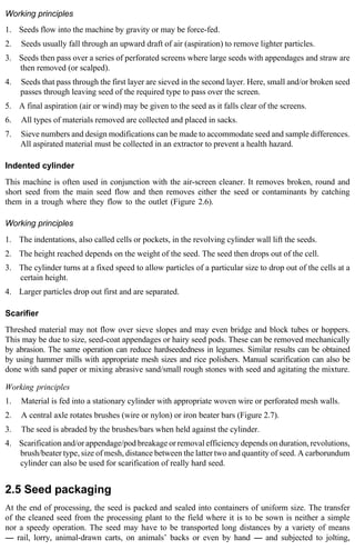 Working principles 
1. Seeds flow into the machine by gravity or may be force-fed. 
2. Seeds usually fall through an upward draft of air (aspiration) to remove lighter particles. 
3. Seeds then pass over a series of perforated screens where large seeds with appendages and straw are 
then removed (or scalped). 
4. Seeds that pass through the first layer are sieved in the second layer. Here, small and/or broken seed 
passes through leaving seed of the required type to pass over the screen. 
5. A final aspiration (air or wind) may be given to the seed as it falls clear of the screens. 
6. All types of materials removed are collected and placed in sacks. 
7. Sieve numbers and design modifications can be made to accommodate seed and sample differences. 
All aspirated material must be collected in an extractor to prevent a health hazard. 
Indented cylinder 
This machine is often used in conjunction with the air-screen cleaner. It removes broken, round and 
short seed from the main seed flow and then removes either the seed or contaminants by catching 
them in a trough where they flow to the outlet (Figure 2.6). 
Working principles 
1. The indentations, also called cells or pockets, in the revolving cylinder wall lift the seeds. 
2. The height reached depends on the weight of the seed. The seed then drops out of the cell. 
3. The cylinder turns at a fixed speed to allow particles of a particular size to drop out of the cells at a 
certain height. 
4. Larger particles drop out first and are separated. 
Scarifier 
Threshed material may not flow over sieve slopes and may even bridge and block tubes or hoppers. 
This may be due to size, seed-coat appendages or hairy seed pods. These can be removed mechanically 
by abrasion. The same operation can reduce hardseededness in legumes. Similar results can be obtained 
by using hammer mills with appropriate mesh sizes and rice polishers. Manual scarification can also be 
done with sand paper or mixing abrasive sand/small rough stones with seed and agitating the mixture. 
Working principles 
1. Material is fed into a stationary cylinder with appropriate woven wire or perforated mesh walls. 
2. A central axle rotates brushes (wire or nylon) or iron beater bars (Figure 2.7). 
3. The seed is abraded by the brushes/bars when held against the cylinder. 
4. Scarification and/or appendage/pod breakage or removal efficiency depends on duration, revolutions, 
brush/beater type, size of mesh, distance between the latter two and quantity of seed. A carborundum 
cylinder can also be used for scarification of really hard seed. 
2.5 Seed packaging 
At the end of processing, the seed is packed and sealed into containers of uniform size. The transfer 
of the cleaned seed from the processing plant to the field where it is to be sown is neither a simple 
nor a speedy operation. The seed may have to be transported long distances by a variety of means 
---- rail, lorry, animal-drawn carts, on animals’ backs or even by hand ---- and subjected to jolting, 
 