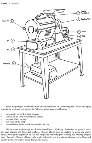 Figure 2.7. Scarifier. 
Seeds are packaged in different materials and containers. In determining the kind of packaging 
material or container best suited, the following points need consideration: 
· the quantity of seed in each package 
· the quality of seed and protection desired 
· the cost of the package 
· the value of the seed 
· the conditions under which the container is kept. 
The causes of seed damage and deterioration (Figure 2.8) during distribution are grouped under 
physical, climatic and biological headings. Physical effects such as cracking (at micro and macro 
level), bruising and separation by size and weight are caused by poor stacking and handling (impact 
and vibration). Climatic effects result in physiological, pest and disease damage while biological 
agents (pests and disease) cause damage and decay. 
 