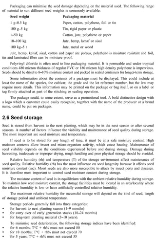 Packaging can minimise the seed damage depending on the material used. The following range 
of material to suit different seed weights is commonly available: 
Seed weight Packaging material 
1 g--0.5 kg Paper, cotton, polythene, foil or tin 
100 g--5 kg Tin, rigid paper or plastic 
1--50 kg Cotton, jute, polythene or paper 
10--100 kg Jute, hemp, kenaf or sisal 
100 kg--5 t Jute, metal or wood 
Jute, hemp, kenaf, sisal, cotton and paper are porous, polythene is moisture resistant and foil, 
tin and laminated fibre can be moisture proof. 
Polyvinyl chloride is often used to line packaging material. It is permeable and under tropical 
conditions 480 micron thickness of regular PVC or 180 micron high density polythene is impervious. 
Seeds should be dried to 8--10% moisture content and packed in sealed containers for longer-term storage. 
Some information about the contents of a package must be displayed. This could include at 
least the name of the species, the cultivar, the grade and the lot reference number, but the law may 
require more details. This information may be printed on the package or bag itself, or on a label or 
tag firmly attached as part of the stitching or sealing operation. 
The package could, to some extent, serve as a promotional tool. A bold distinctive design with 
a logo which a customer could easily recognize, together with the name of the producer or a brand 
name, could be put on packages. 
2.6 Seed storage 
Seed is stored from harvest to the next planting, which may be in the next season or after several 
seasons. A number of factors influence the viability and maintenance of seed quality during storage. 
The most important are seed moisture and temperature. 
If seed is to be stored for any length of time, it must be at a safe moisture content. High 
moisture contents allow insect and micro-organism activity, which cause heating. Maintenance of 
seed viability depends on the conditions experienced before and during storage. Damage during 
harvesting, inadequate or improper drying, rough handling and poor physical storage should be avoided. 
Relative humidity (rh) and temperature (T) of the storage environment affect maintenance of 
seed quality. Relative humidity (rh) has the most influence on seed longevity because it affects seed 
moisture content (mc). Moist seeds are also more susceptible to attack by insect pests and diseases. 
It is therefore most important to control seed moisture content during storage. 
The moisture content of seed is in equilibrium with the ambient relative humidity during storage. 
To maintain low seed moisture content, the storage facilities must be located in an area/locality where 
the relative humidity is low or have artificially controlled relative humidity. 
The maximum relative humidity for successful storage will depend on the kind of seed, length 
of storage period and ambient temperature. 
Storage periods generally fall into three categories: 
· for harvest to next planting season (1--9 months) 
· for carry over of early generation stocks (18--24 months) 
· for long-term planting material (3--10 years). 
To minimise seed deterioration, the following storage indices have been identified: 
· for 6 months, T°C + rh% must not exceed 80 
· for 18 months, T°C + rh% must not exceed 70 
· for 5 years, T°C + rh% must not exceed 55 
 